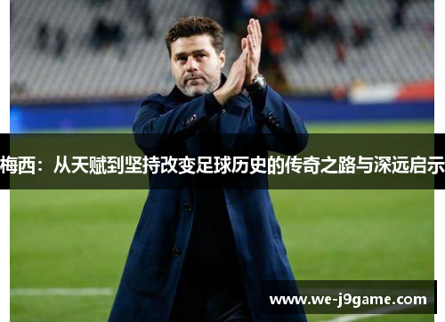 梅西:从天赋到坚持改变足球历史的传奇之路与深远启示 梅西:从天赋到坚持改变足球历史的传奇之路与深远启示