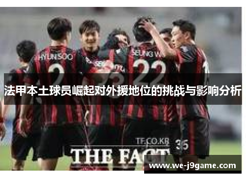 法甲本土球员崛起对外援地位的挑战与影响分析 法甲本土球员崛起对外援地位的挑战与影响分析