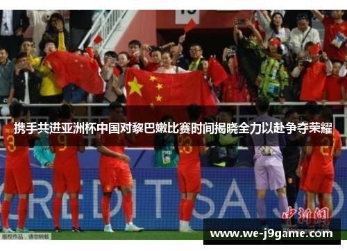 携手共进亚洲杯中国对黎巴嫩比赛时间揭晓全力以赴争夺荣耀