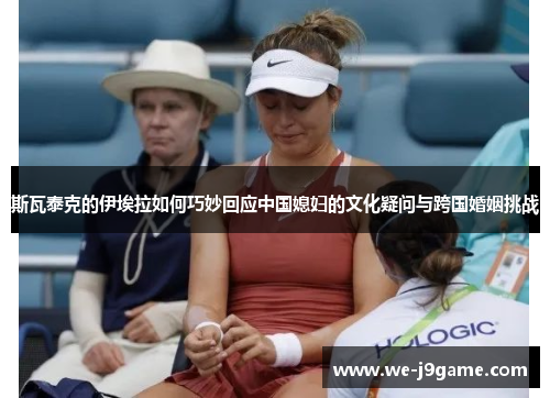 斯瓦泰克的伊埃拉如何巧妙回应中国媳妇的文化疑问与跨国婚姻挑战