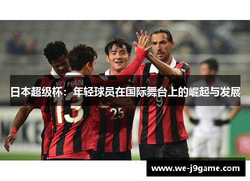 日本超级杯:年轻球员在国际舞台上的崛起与发展 日本超级杯:年轻球员在国际舞台上的崛起与发展