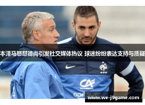 本泽马怒怼德尚引发社交媒体热议 球迷纷纷表达支持与质疑 本泽马怒怼德尚引发社交媒体热议 球迷纷纷表达支持与质疑