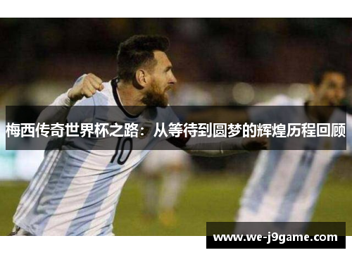 梅西传奇世界杯之路：从等待到圆梦的辉煌历程回顾
