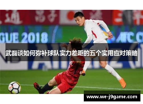 武磊谈如何弥补球队实力差距的五个实用应对策略 武磊谈如何弥补球队实力差距的五个实用应对策略