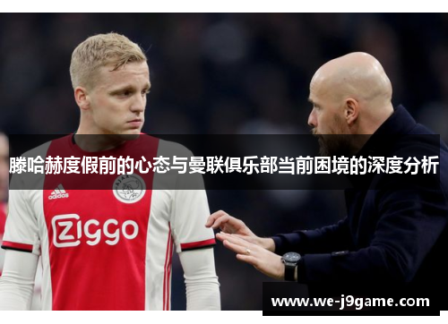 滕哈赫度假前的心态与曼联俱乐部当前困境的深度分析 滕哈赫度假前的心态与曼联俱乐部当前困境的深度分析