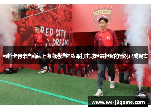 穆斯卡特亲自确认上海海港遭遇致命打击球迷最担忧的情况已成现实