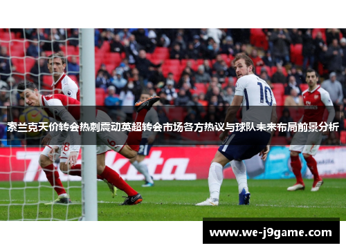 索兰克天价转会热刺震动英超转会市场各方热议与球队未来布局前景分析